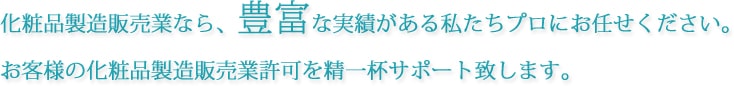 化粧品製造販売業なら、豊富な実績がある私たちプロにお任せください。お客様の化粧品製造販売業許可を精一杯サポート致します。