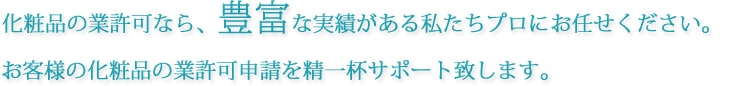 化粧品の業許可なら、豊富な実績がある私たちプロにお任せください。お客様の化粧品の業許可申請を精一杯サポート致します。